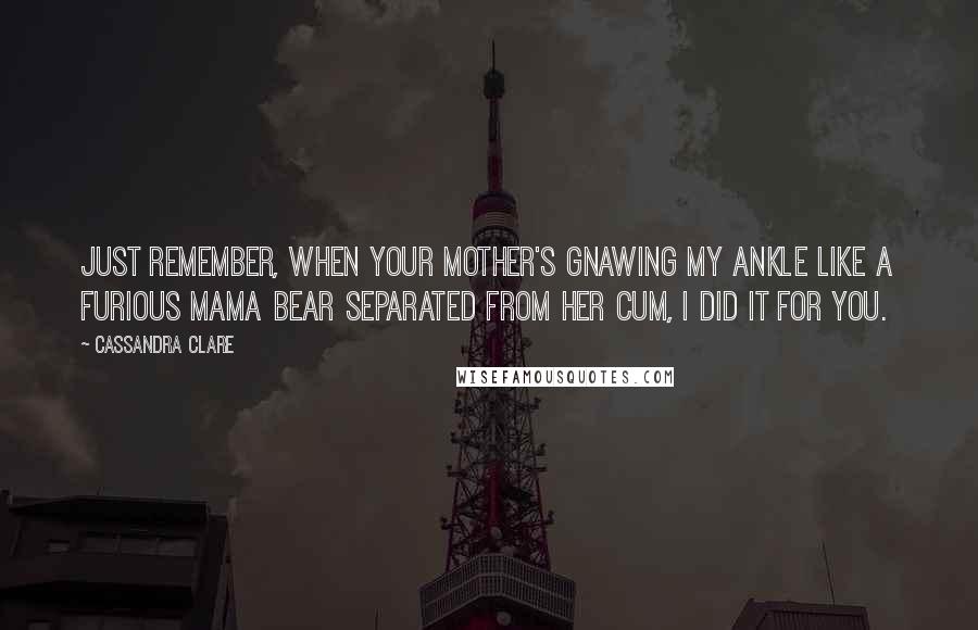 Cassandra Clare Quotes: Just remember, when your mother's gnawing my ankle like a furious mama bear separated from her cum, I did it for you.