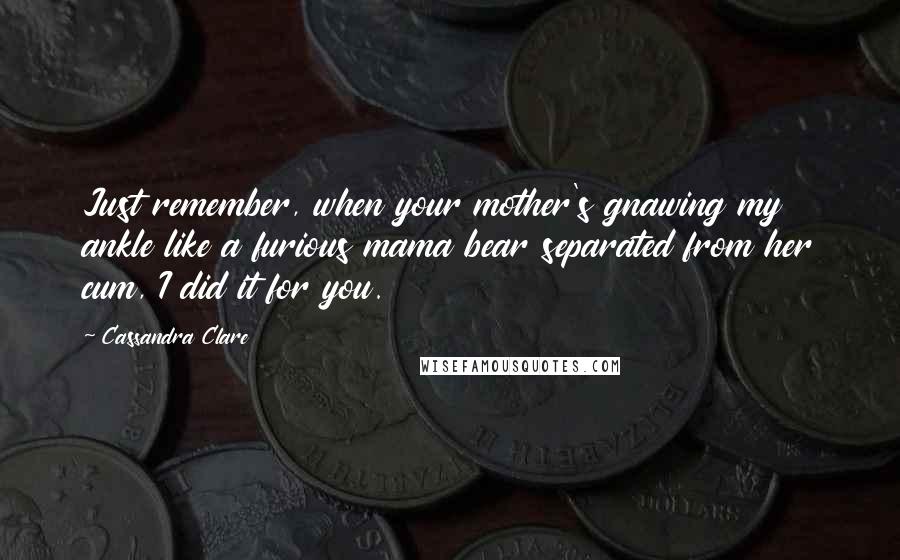 Cassandra Clare Quotes: Just remember, when your mother's gnawing my ankle like a furious mama bear separated from her cum, I did it for you.