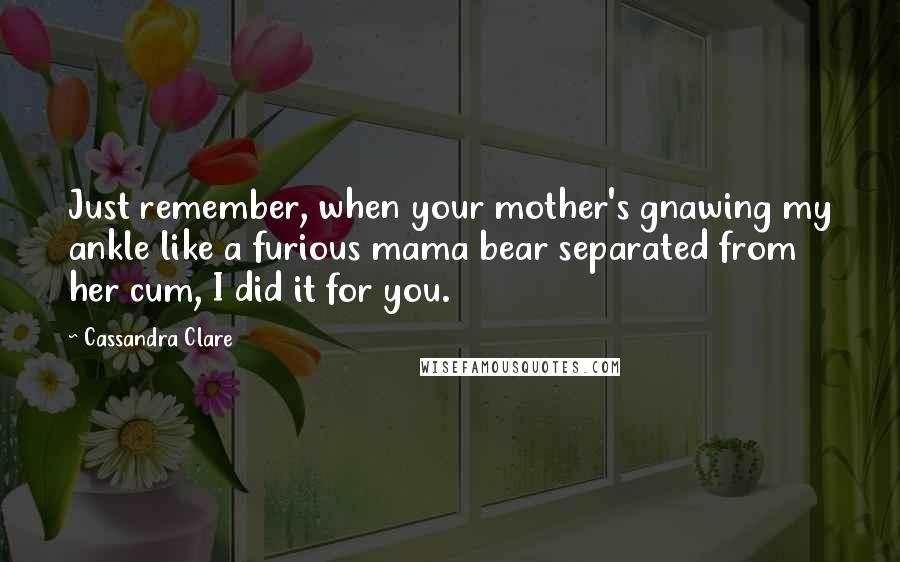 Cassandra Clare Quotes: Just remember, when your mother's gnawing my ankle like a furious mama bear separated from her cum, I did it for you.