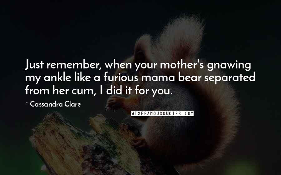 Cassandra Clare Quotes: Just remember, when your mother's gnawing my ankle like a furious mama bear separated from her cum, I did it for you.