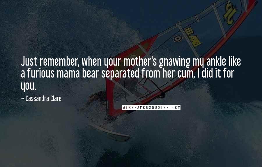 Cassandra Clare Quotes: Just remember, when your mother's gnawing my ankle like a furious mama bear separated from her cum, I did it for you.