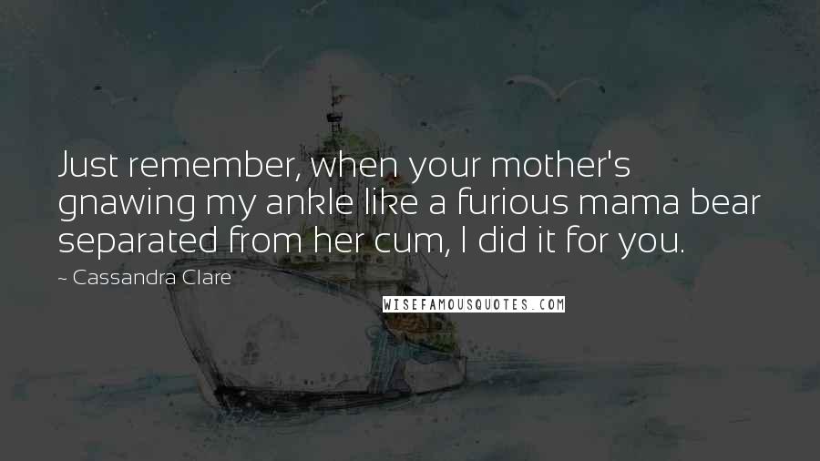 Cassandra Clare Quotes: Just remember, when your mother's gnawing my ankle like a furious mama bear separated from her cum, I did it for you.