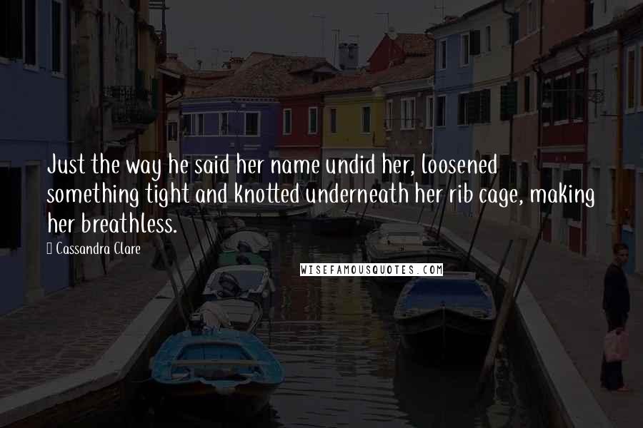 Cassandra Clare Quotes: Just the way he said her name undid her, loosened something tight and knotted underneath her rib cage, making her breathless.