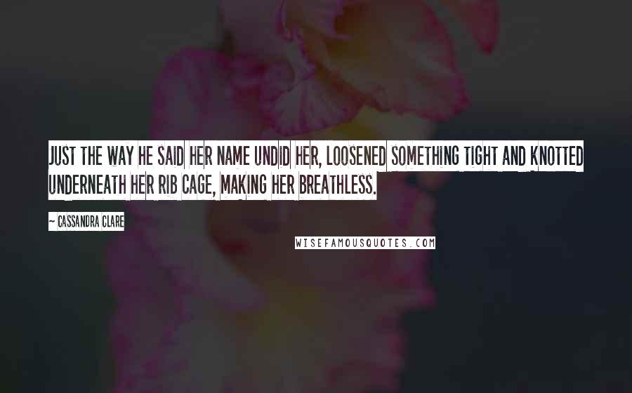 Cassandra Clare Quotes: Just the way he said her name undid her, loosened something tight and knotted underneath her rib cage, making her breathless.