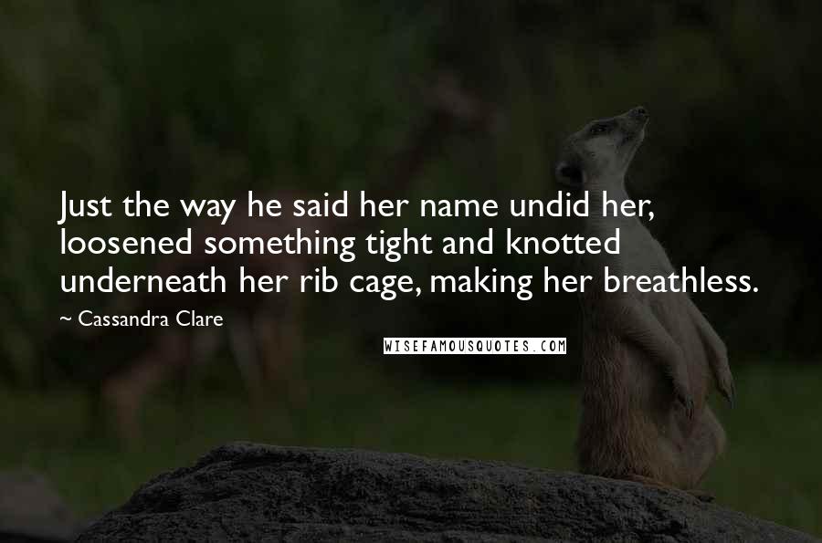 Cassandra Clare Quotes: Just the way he said her name undid her, loosened something tight and knotted underneath her rib cage, making her breathless.