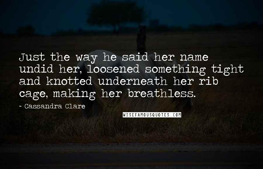 Cassandra Clare Quotes: Just the way he said her name undid her, loosened something tight and knotted underneath her rib cage, making her breathless.