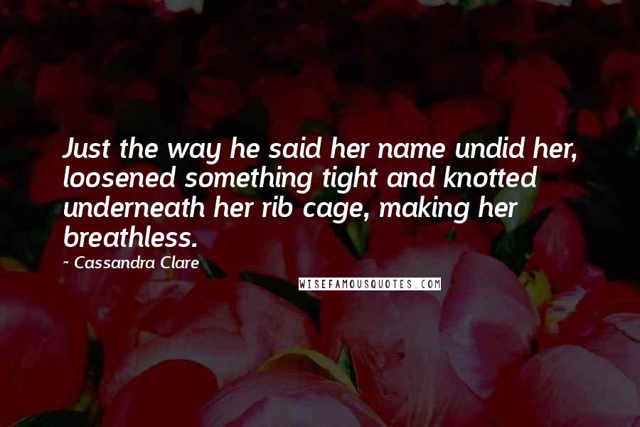 Cassandra Clare Quotes: Just the way he said her name undid her, loosened something tight and knotted underneath her rib cage, making her breathless.