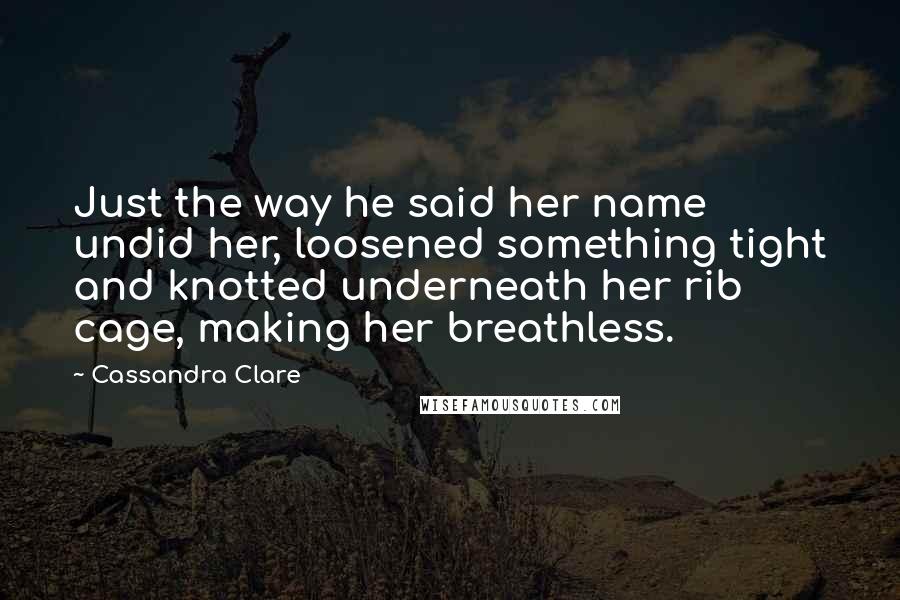 Cassandra Clare Quotes: Just the way he said her name undid her, loosened something tight and knotted underneath her rib cage, making her breathless.