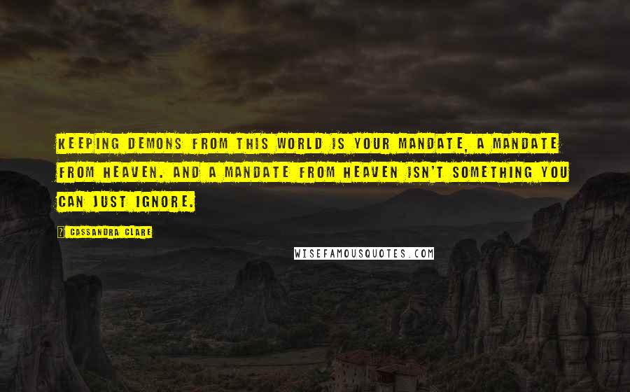 Cassandra Clare Quotes: Keeping demons from this world is your mandate, a mandate from heaven. And a mandate from heaven isn't something you can just ignore.