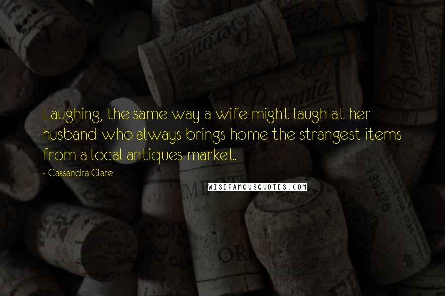 Cassandra Clare Quotes: Laughing, the same way a wife might laugh at her husband who always brings home the strangest items from a local antiques market.