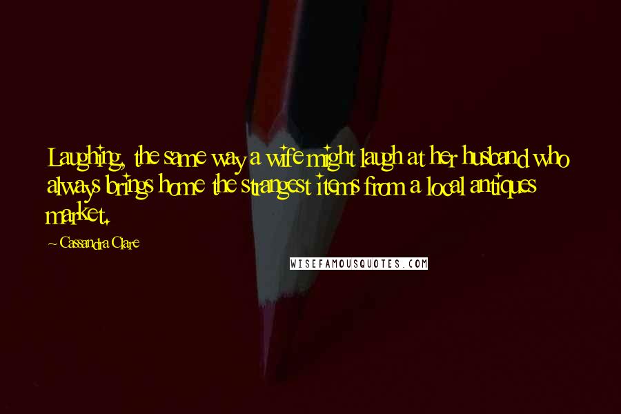 Cassandra Clare Quotes: Laughing, the same way a wife might laugh at her husband who always brings home the strangest items from a local antiques market.