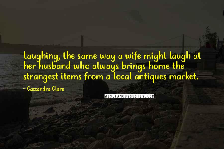 Cassandra Clare Quotes: Laughing, the same way a wife might laugh at her husband who always brings home the strangest items from a local antiques market.