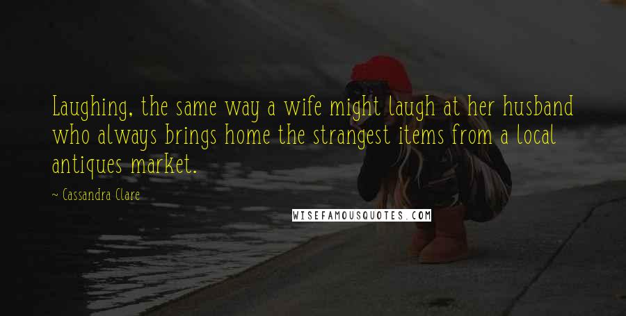 Cassandra Clare Quotes: Laughing, the same way a wife might laugh at her husband who always brings home the strangest items from a local antiques market.