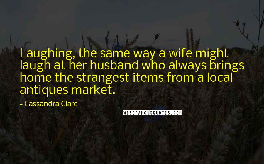 Cassandra Clare Quotes: Laughing, the same way a wife might laugh at her husband who always brings home the strangest items from a local antiques market.