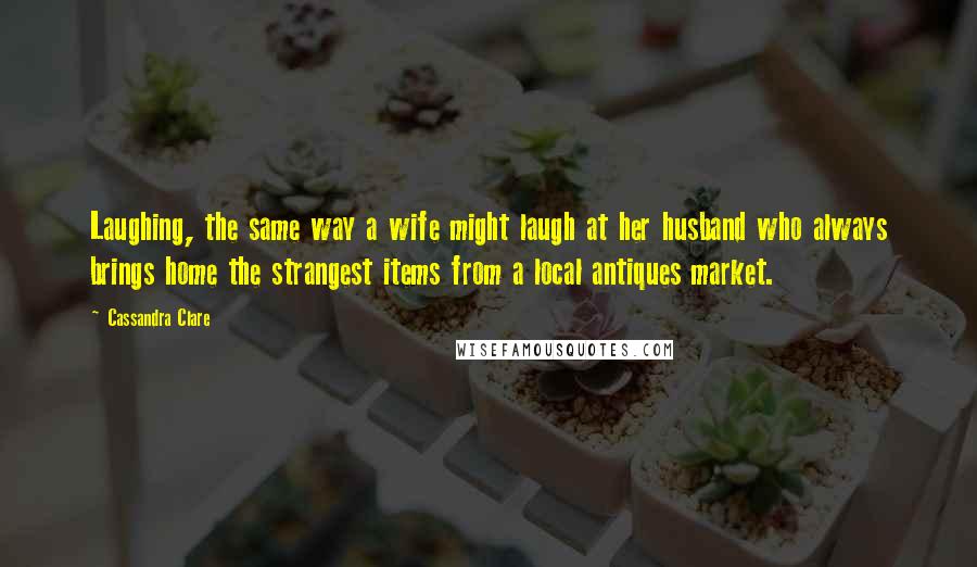 Cassandra Clare Quotes: Laughing, the same way a wife might laugh at her husband who always brings home the strangest items from a local antiques market.