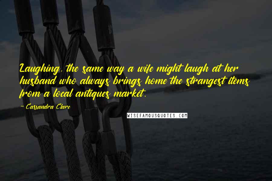 Cassandra Clare Quotes: Laughing, the same way a wife might laugh at her husband who always brings home the strangest items from a local antiques market.