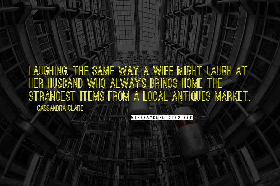 Cassandra Clare Quotes: Laughing, the same way a wife might laugh at her husband who always brings home the strangest items from a local antiques market.