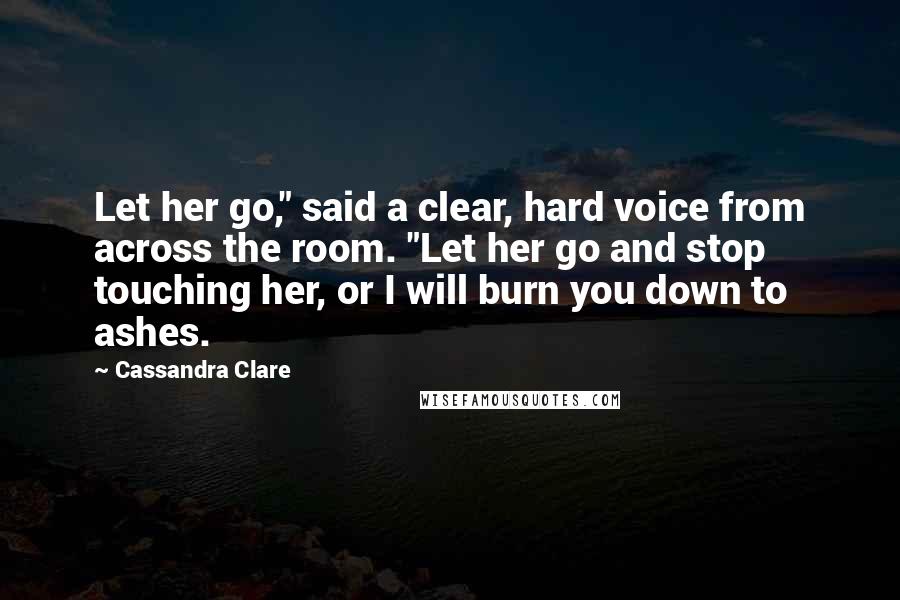 Cassandra Clare Quotes: Let her go," said a clear, hard voice from across the room. "Let her go and stop touching her, or I will burn you down to ashes.