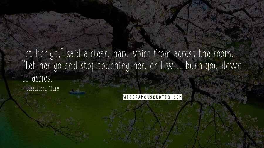 Cassandra Clare Quotes: Let her go," said a clear, hard voice from across the room. "Let her go and stop touching her, or I will burn you down to ashes.