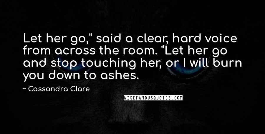 Cassandra Clare Quotes: Let her go," said a clear, hard voice from across the room. "Let her go and stop touching her, or I will burn you down to ashes.