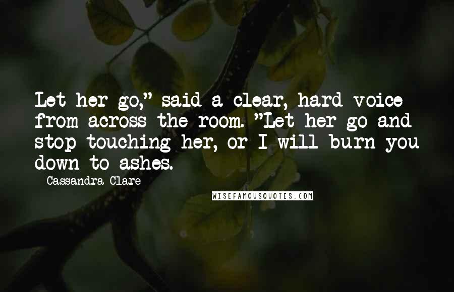 Cassandra Clare Quotes: Let her go," said a clear, hard voice from across the room. "Let her go and stop touching her, or I will burn you down to ashes.