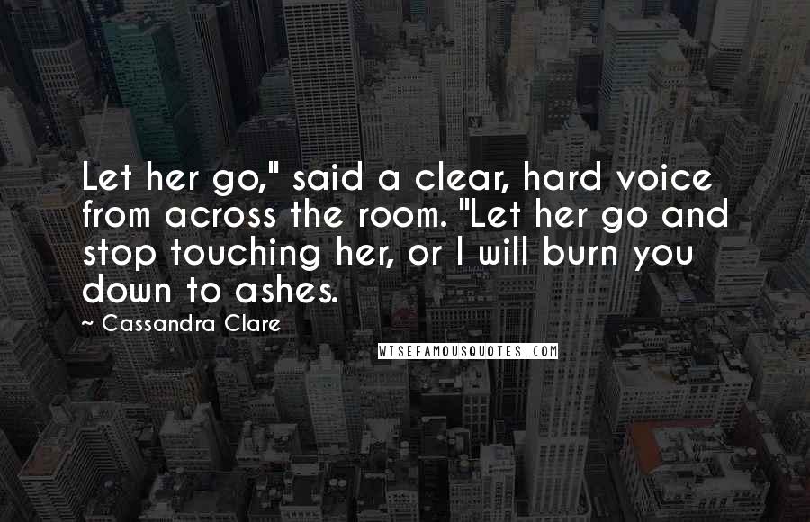 Cassandra Clare Quotes: Let her go," said a clear, hard voice from across the room. "Let her go and stop touching her, or I will burn you down to ashes.