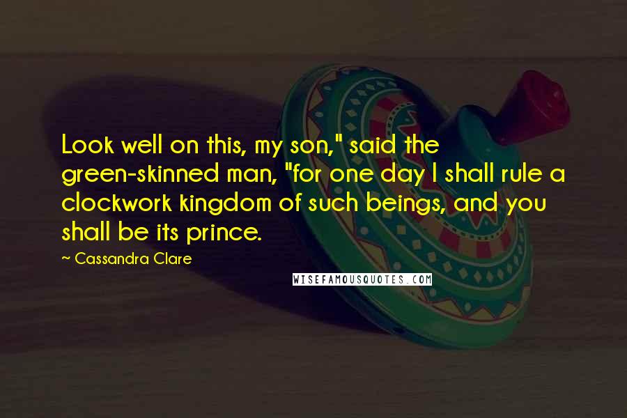 Cassandra Clare Quotes: Look well on this, my son," said the green-skinned man, "for one day I shall rule a clockwork kingdom of such beings, and you shall be its prince.