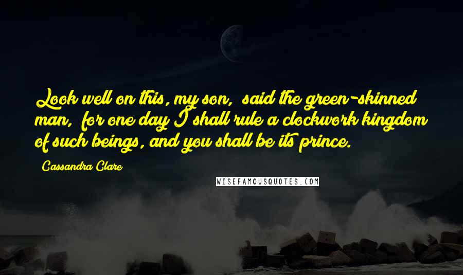 Cassandra Clare Quotes: Look well on this, my son," said the green-skinned man, "for one day I shall rule a clockwork kingdom of such beings, and you shall be its prince.