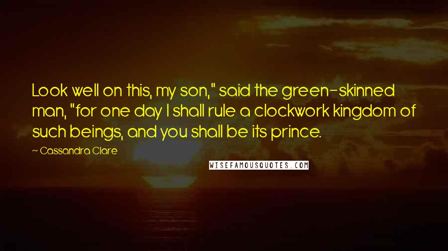 Cassandra Clare Quotes: Look well on this, my son," said the green-skinned man, "for one day I shall rule a clockwork kingdom of such beings, and you shall be its prince.