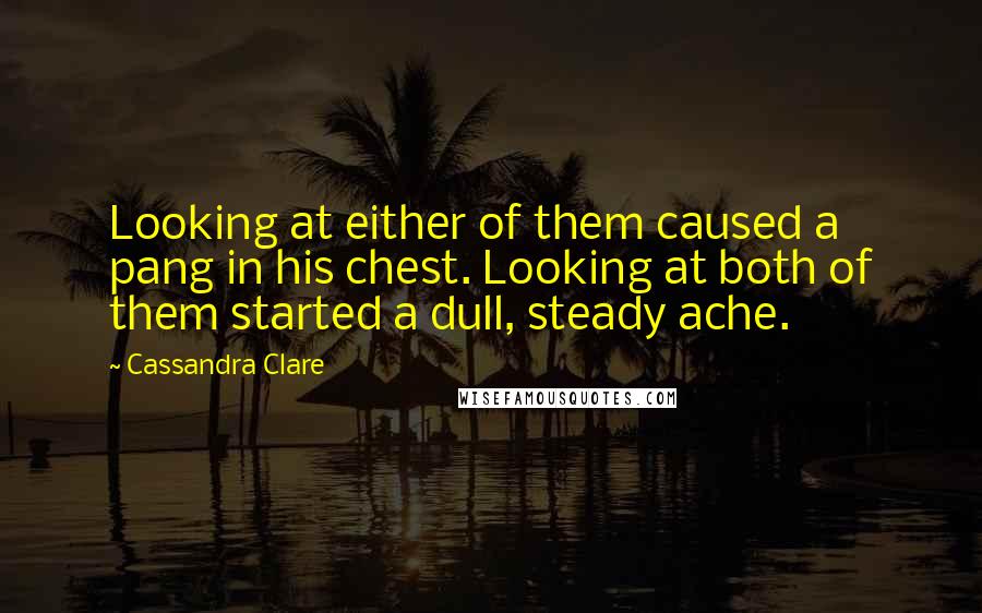 Cassandra Clare Quotes: Looking at either of them caused a pang in his chest. Looking at both of them started a dull, steady ache.