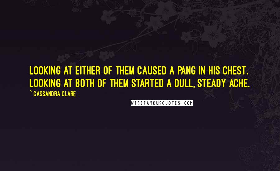 Cassandra Clare Quotes: Looking at either of them caused a pang in his chest. Looking at both of them started a dull, steady ache.