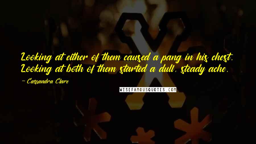 Cassandra Clare Quotes: Looking at either of them caused a pang in his chest. Looking at both of them started a dull, steady ache.