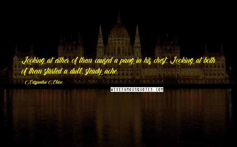 Cassandra Clare Quotes: Looking at either of them caused a pang in his chest. Looking at both of them started a dull, steady ache.