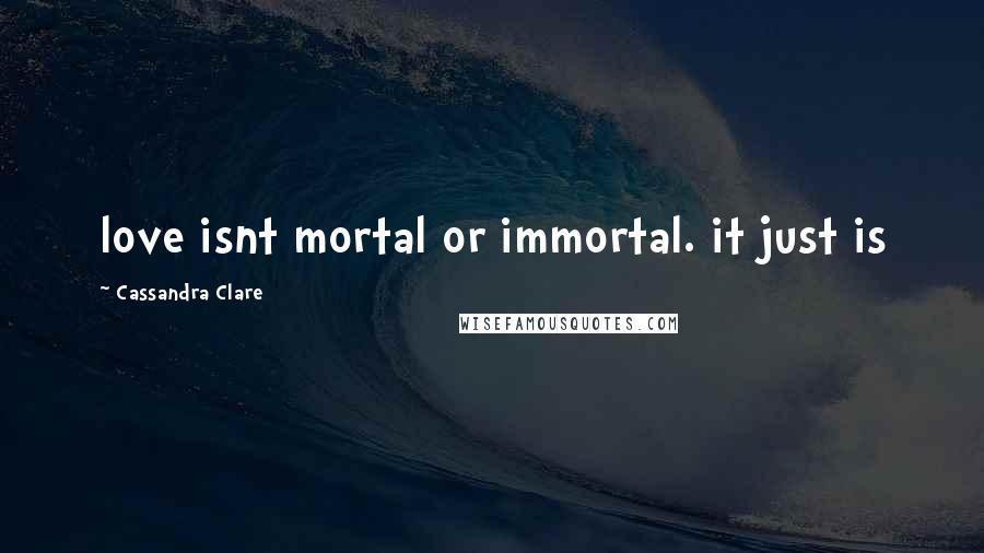 Cassandra Clare Quotes: love isnt mortal or immortal. it just is