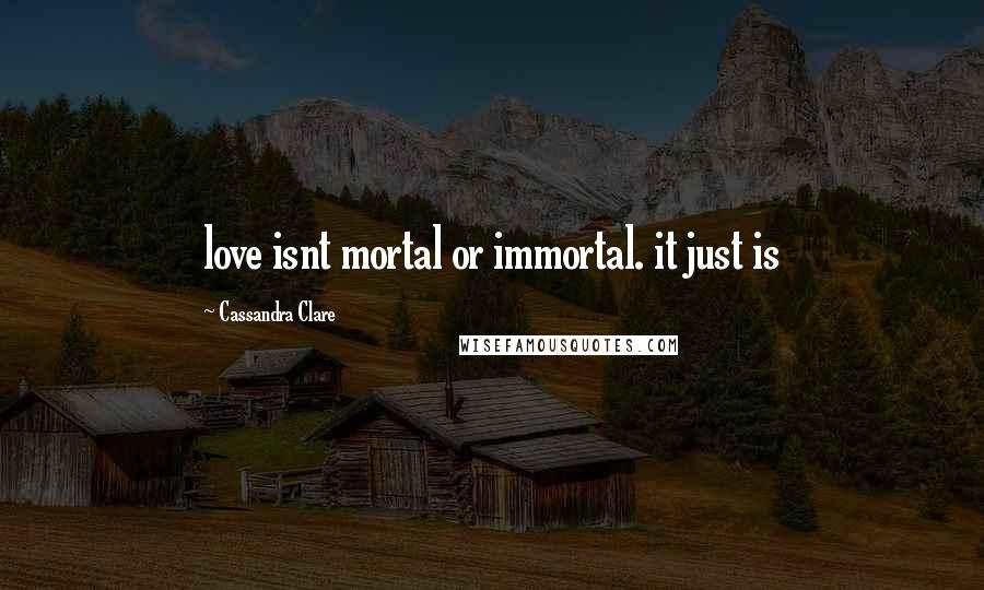 Cassandra Clare Quotes: love isnt mortal or immortal. it just is