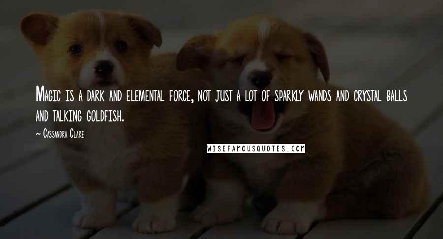 Cassandra Clare Quotes: Magic is a dark and elemental force, not just a lot of sparkly wands and crystal balls and talking goldfish.