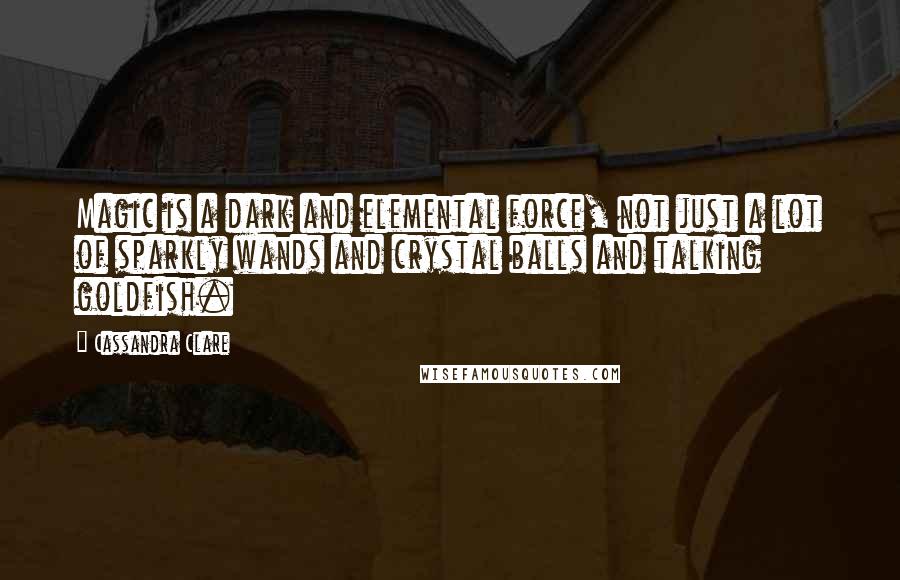 Cassandra Clare Quotes: Magic is a dark and elemental force, not just a lot of sparkly wands and crystal balls and talking goldfish.