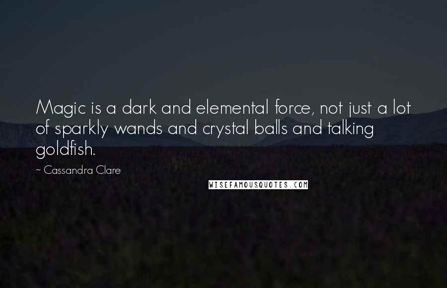 Cassandra Clare Quotes: Magic is a dark and elemental force, not just a lot of sparkly wands and crystal balls and talking goldfish.