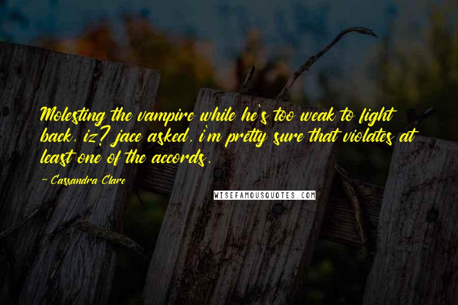 Cassandra Clare Quotes: Molesting the vampire while he's too weak to fight back, iz? jace asked. i'm pretty sure that violates at least one of the accords.