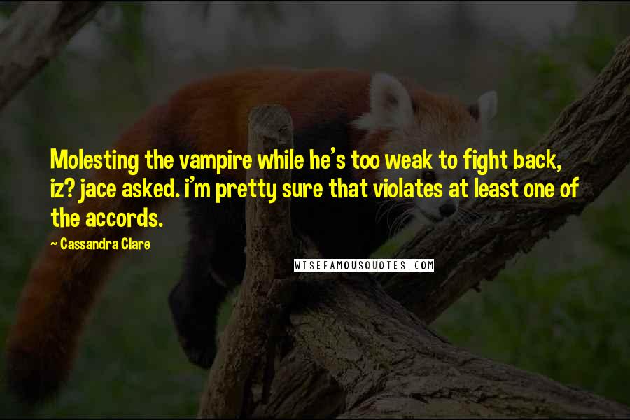 Cassandra Clare Quotes: Molesting the vampire while he's too weak to fight back, iz? jace asked. i'm pretty sure that violates at least one of the accords.