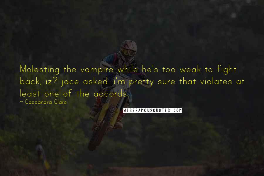 Cassandra Clare Quotes: Molesting the vampire while he's too weak to fight back, iz? jace asked. i'm pretty sure that violates at least one of the accords.