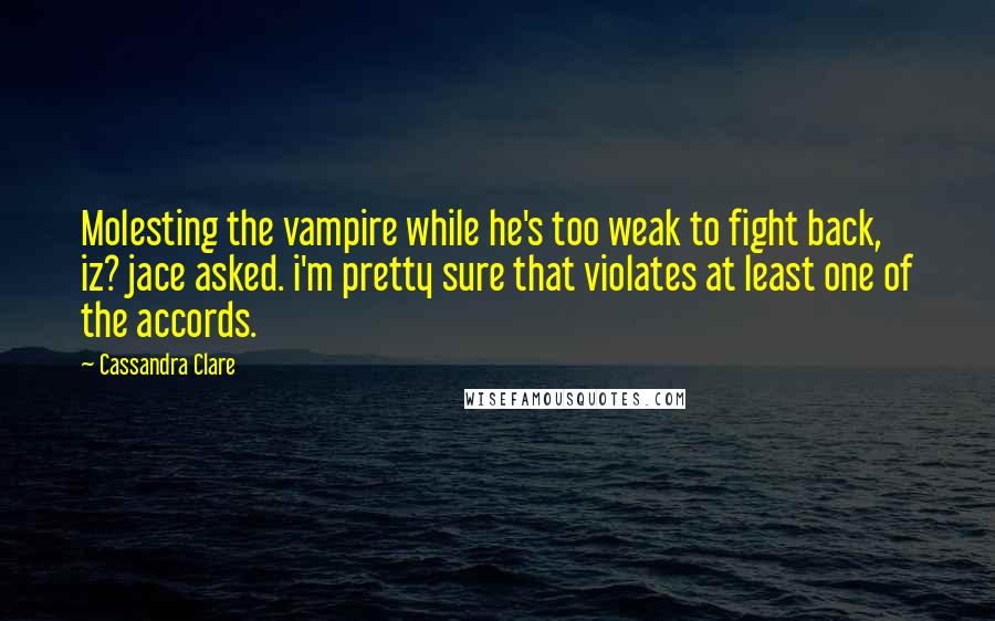 Cassandra Clare Quotes: Molesting the vampire while he's too weak to fight back, iz? jace asked. i'm pretty sure that violates at least one of the accords.