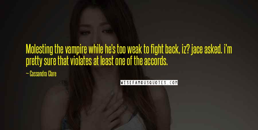 Cassandra Clare Quotes: Molesting the vampire while he's too weak to fight back, iz? jace asked. i'm pretty sure that violates at least one of the accords.