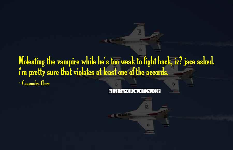 Cassandra Clare Quotes: Molesting the vampire while he's too weak to fight back, iz? jace asked. i'm pretty sure that violates at least one of the accords.