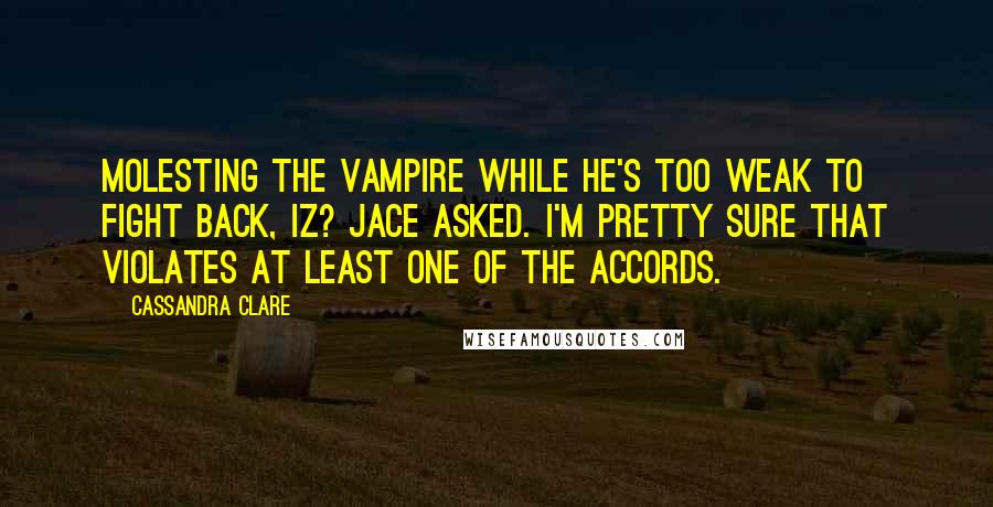 Cassandra Clare Quotes: Molesting the vampire while he's too weak to fight back, iz? jace asked. i'm pretty sure that violates at least one of the accords.