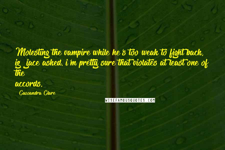 Cassandra Clare Quotes: Molesting the vampire while he's too weak to fight back, iz? jace asked. i'm pretty sure that violates at least one of the accords.