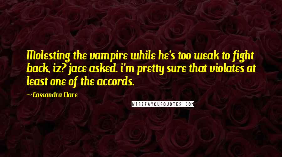 Cassandra Clare Quotes: Molesting the vampire while he's too weak to fight back, iz? jace asked. i'm pretty sure that violates at least one of the accords.