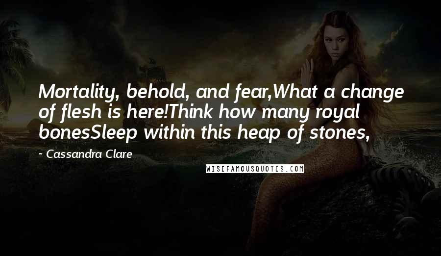 Cassandra Clare Quotes: Mortality, behold, and fear,What a change of flesh is here!Think how many royal bonesSleep within this heap of stones,