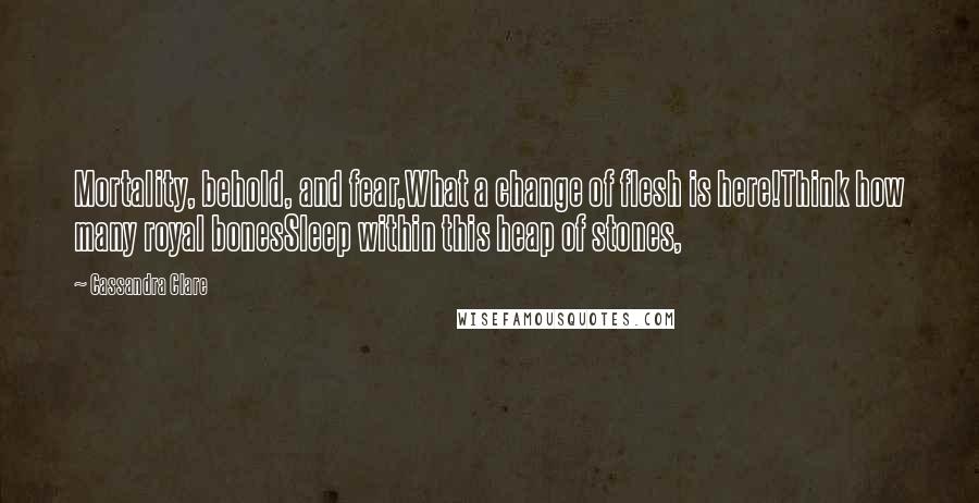 Cassandra Clare Quotes: Mortality, behold, and fear,What a change of flesh is here!Think how many royal bonesSleep within this heap of stones,