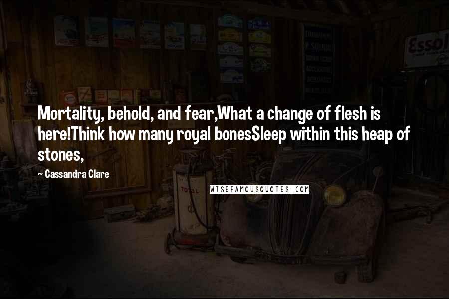 Cassandra Clare Quotes: Mortality, behold, and fear,What a change of flesh is here!Think how many royal bonesSleep within this heap of stones,